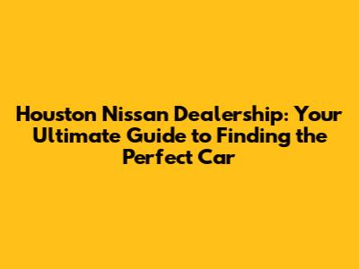 Houston Nissan Dealership: Your Ultimate Guide to Finding the Perfect Car