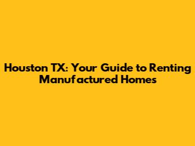 Houston TX: Your Guide to Renting Manufactured Homes