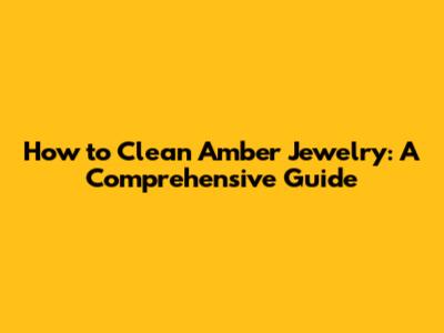 How to Clean Amber Jewelry: A Comprehensive Guide