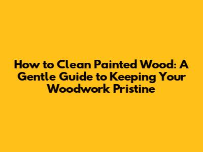 How to Clean Painted Wood: A Gentle Guide to Keeping Your Woodwork Pristine