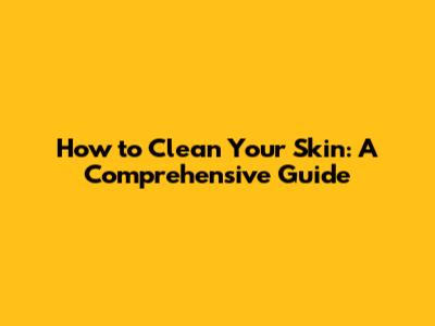 How to Clean Your Skin: A Comprehensive Guide