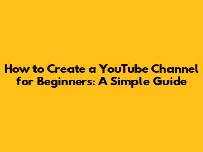 How to Create a YouTube Channel for Beginners: A Simple Guide