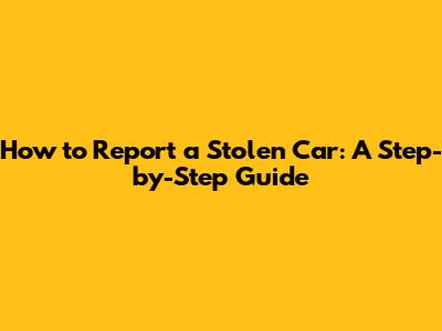 How to Report a Stolen Car: A Step-by-Step Guide