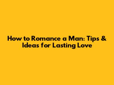 How to Romance a Man: Tips & Ideas for Lasting Love