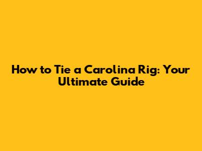 How to Tie a Carolina Rig: Your Ultimate Guide