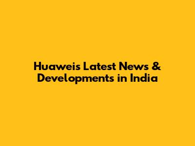 Huawei's Latest News & Developments in India