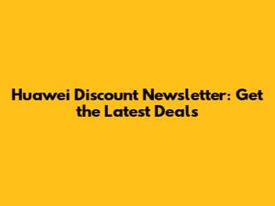 Huawei Discount Newsletter: Get the Latest Deals