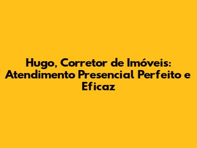 Hugo, Corretor de Imóveis: Atendimento Presencial Perfeito e Eficaz