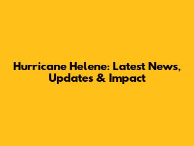 Hurricane Helene: Latest News, Updates & Impact