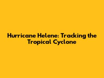 Hurricane Helene: Tracking the Tropical Cyclone
