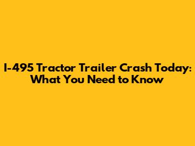 I-495 Tractor Trailer Crash Today: What You Need to Know