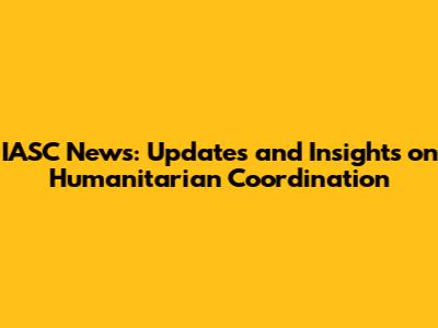 IASC News: Updates and Insights on Humanitarian Coordination