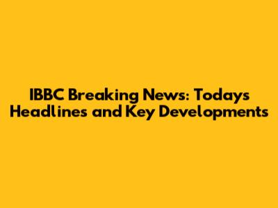 IBBC Breaking News: Today's Headlines and Key Developments