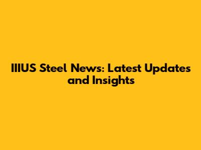 IIIUS Steel News: Latest Updates and Insights