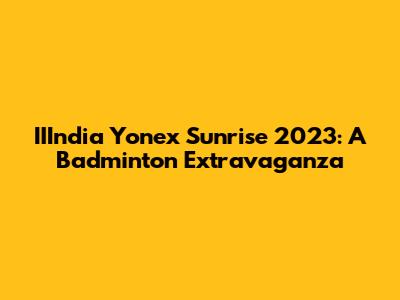IIIndia Yonex Sunrise 2023: A Badminton Extravaganza