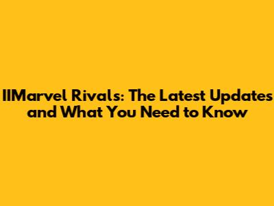 IIMarvel Rivals: The Latest Updates and What You Need to Know