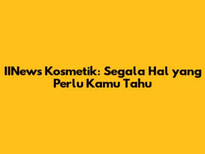 IINews Kosmetik: Segala Hal yang Perlu Kamu Tahu
