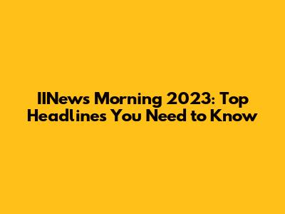 IINews Morning 2023: Top Headlines You Need to Know