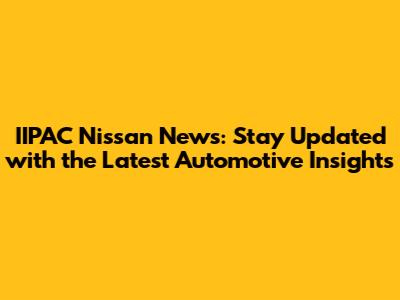 IIPAC Nissan News: Stay Updated with the Latest Automotive Insights