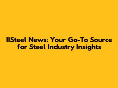 IISteel News: Your Go-To Source for Steel Industry Insights