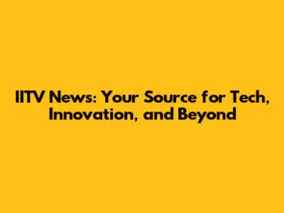 IITV News: Your Source for Tech, Innovation, and Beyond