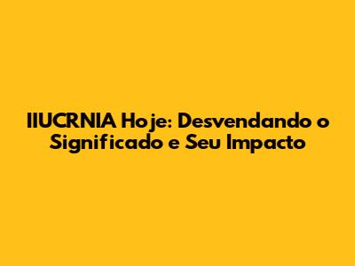 IIUCRNIA Hoje: Desvendando o Significado e Seu Impacto