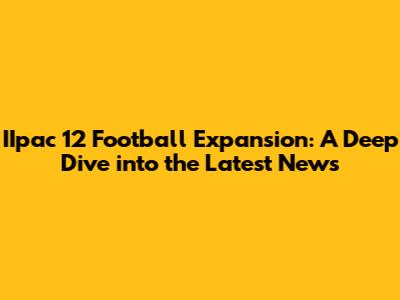 IIpac 12 Football Expansion: A Deep Dive into the Latest News