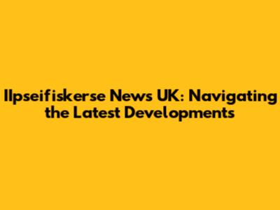 IIpseifiskerse News UK: Navigating the Latest Developments