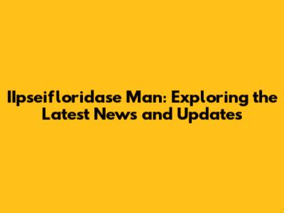 IIpseifloridase Man: Exploring the Latest News and Updates