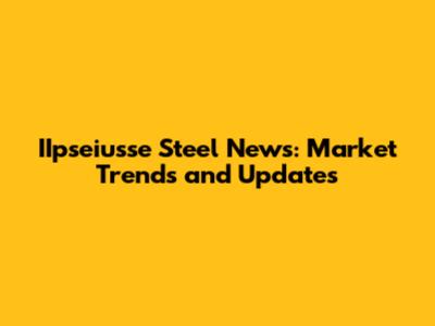 IIpseiusse Steel News: Market Trends and Updates