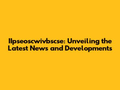 IIpseoscwivbscse: Unveiling the Latest News and Developments