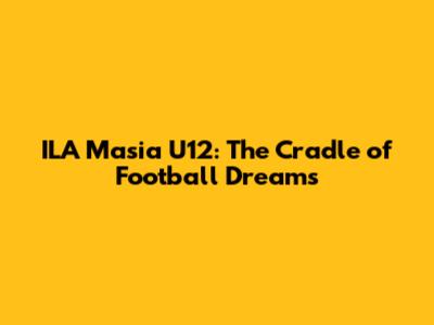 ILA Masia U12: The Cradle of Football Dreams
