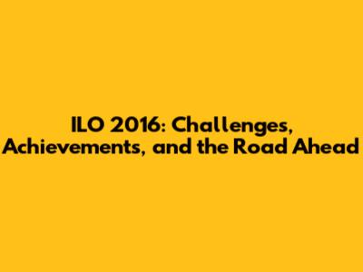 ILO 2016: Challenges, Achievements, and the Road Ahead