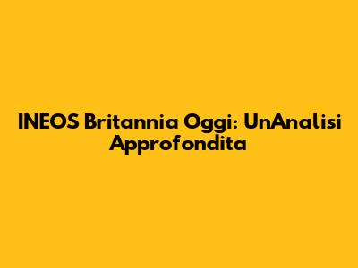 INEOS Britannia Oggi: Un'Analisi Approfondita