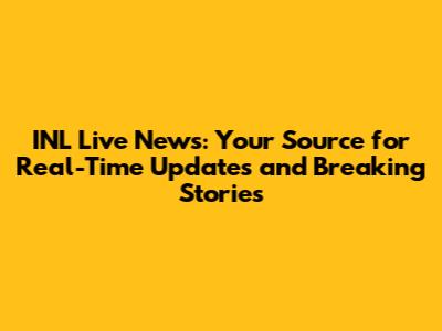 INL Live News: Your Source for Real-Time Updates and Breaking Stories
