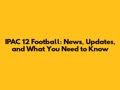 IPAC 12 Football: News, Updates, and What You Need to Know