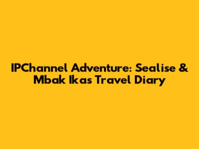 IPChannel Adventure: Sealise & Mbak Ika's Travel Diary
