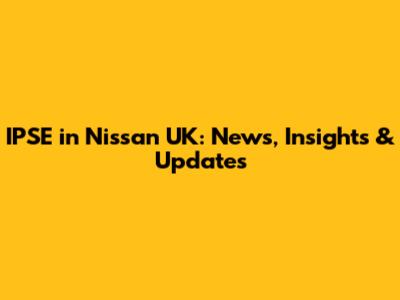 IPSE in Nissan UK: News, Insights & Updates