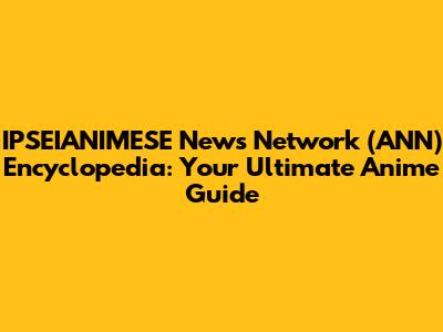IPSEIANIMESE News Network (ANN) Encyclopedia: Your Ultimate Anime Guide