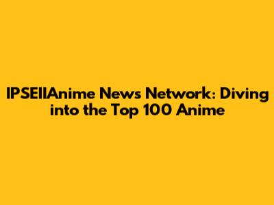 IPSEIIAnime News Network: Diving into the Top 100 Anime