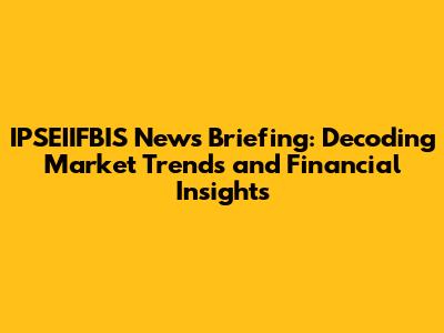 IPSEIIFBIS News Briefing: Decoding Market Trends and Financial Insights