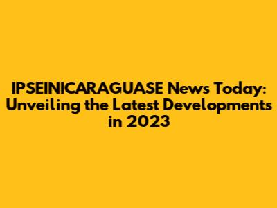 IPSEINICARAGUASE News Today: Unveiling the Latest Developments in 2023