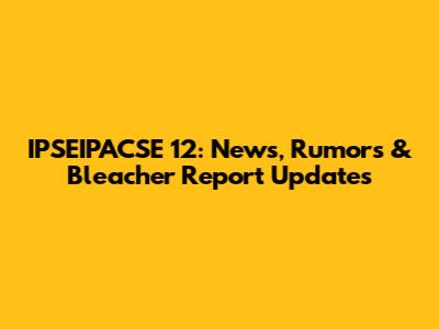 IPSEIPACSE 12: News, Rumors & Bleacher Report Updates