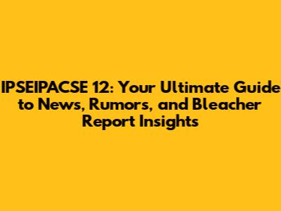 IPSEIPACSE 12: Your Ultimate Guide to News, Rumors, and Bleacher Report Insights