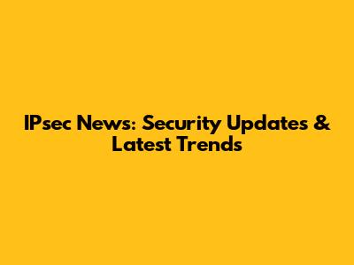 IPsec News: Security Updates & Latest Trends