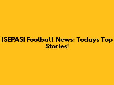 ISEPASI Football News: Today's Top Stories!