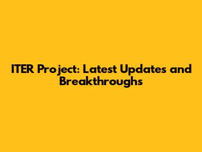 ITER Project: Latest Updates and Breakthroughs