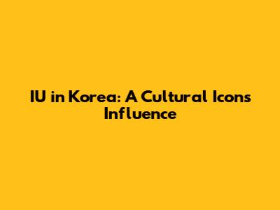 IU in Korea: A Cultural Icon's Influence