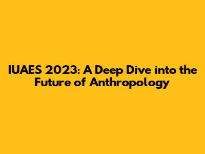 IUAES 2023: A Deep Dive into the Future of Anthropology