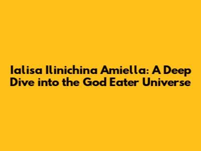 Ialisa Ilinichina Amiella: A Deep Dive into the God Eater Universe